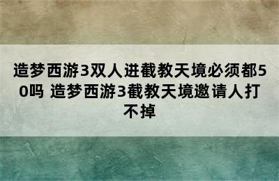 造梦西游3双人进截教天境必须都50吗 造梦西游3截教天境邀请人打不掉